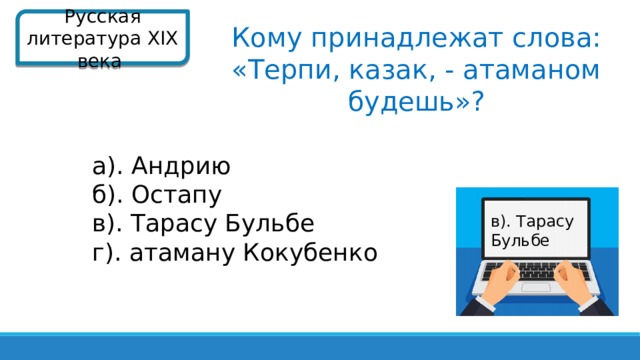 Русская литература XIX века  Кому принадлежат слова: «Терпи, казак, - атаманом будешь»? а). Андрию б). Остапу в). Тарасу Бульбе г). атаману Кокубенко в). Тарасу Бульбе  