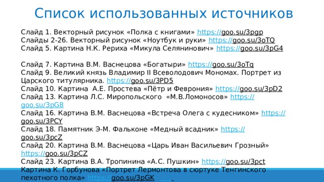 Список использованных источников Слайд 1. Векторный рисунок «Полка с книгами» https:// goo.su/3pgp  Слайды 2-26. Векторный рисунок «Ноутбук и руки» https:// goo.su/3oTQ  Слайд 5. Картина Н.К. Рериха «Микула Селянинович» https:// goo.su/3pG4  Слайд 7. Картина В.М. Васнецова «Богатыри» https:// goo.su/3oTq  Слайд 9. Великий князь Владимир II Всеволодович Мономах. Портрет из Царского титулярника. https:// goo.su/3PD5  Слайд 10. Картина А.Е. Простева «Пётр и Феврония» https:// goo.su/3pD2  Слайд 13. Картина Л.С. Миропольского «М.В.Ломоносов» https:// goo.su/3pG8 Слайд 16. Картина В.М. Васнецова «Встреча Олега с кудесником» https:// goo.su/3PCY  Слайд 18. Памятник Э-М. Фальконе «Медный всадник» https:// goo.su/3pcZ  Слайд 20. Картина В.М. Васнецова «Царь Иван Васильевич Грозный» https:// goo.su/3pCZ  Слайд 23. Картина В.А. Тропинина «А.С. Пушкин» https:// goo.su/3pct  Картина К. Горбунова «Портрет Лермонтова в сюртуке Тенгинского пехотного полка» https:// goo.su/3pGK     Картина Маковского К. Е. «Портрет И.С. Тургенева» https:// clck.ru/SfJed  Слайд 24. Обложка книги Н.В. Гоголя «Тарас Бульба» https:// goo.su/3pCz  Гейко Л.А. Тест по литературе в 7 классе за первое полугодие https:// goo.su/3ph  