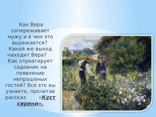  Как Вера сопереживает мужу и в чем это выражается? Какой же выход находит Вера? Как отреагирует садовник на появление непрошеных гостей? Все это вы узнаете, прочитав рассказ « К уст сирени». 