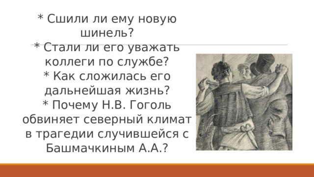 * Сшили ли ему новую шинель?  * Стали ли его уважать коллеги по службе?  * Как сложилась его дальнейшая жизнь?  * Почему Н.В. Гоголь обвиняет северный климат в трагедии случившейся с Башмачкиным А.А.? 