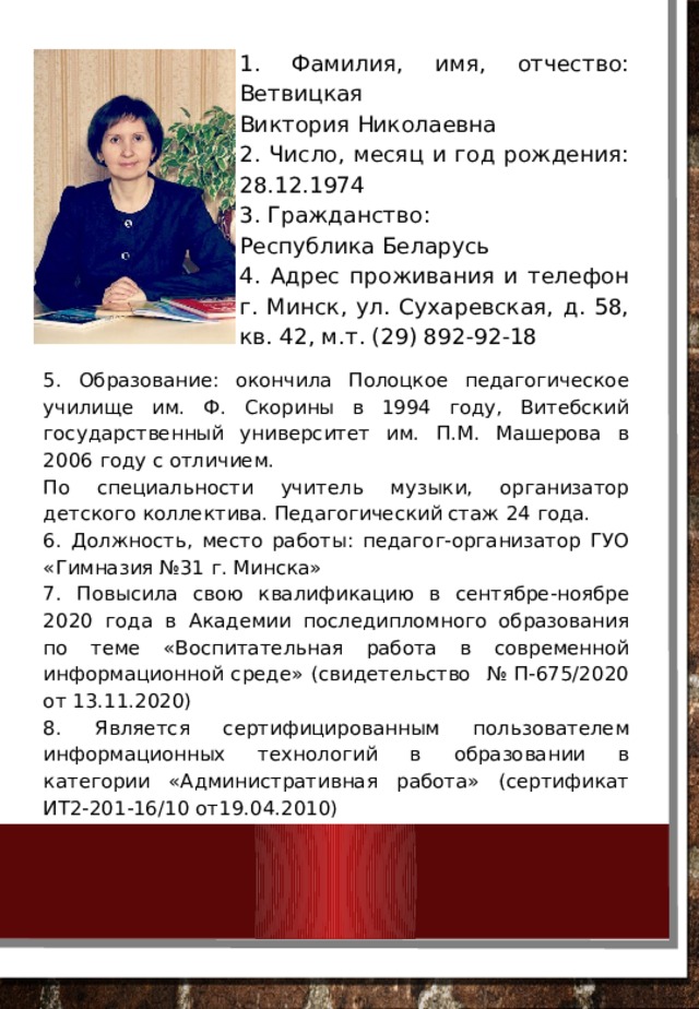1. Фамилия, имя, отчество: Ветвицкая Виктория Николаевна 2. Число, месяц и год рождения: 28.12.1974 3. Гражданство: Республика Беларусь 4. Адрес проживания и телефон г. Минск, ул. Сухаревская, д. 58, кв. 42, м.т. (29) 892-92-18 5. Образование: окончила Полоцкое педагогическое училище им. Ф. Скорины в 1994 году, Витебский государственный университет им. П.М. Машерова в 2006 году с отличием. По специальности учитель музыки, организатор детского коллектива. Педагогический стаж 24 года. 6. Должность, место работы: педагог-организатор ГУО «Гимназия №31 г. Минска» 7. Повысила свою квалификацию в сентябре-ноябре 2020 года в Академии последипломного образования по теме «Воспитательная работа в современной информационной среде» (свидетельство № П-675/2020 от 13.11.2020) 8. Является сертифицированным пользователем информационных технологий в образовании в категории «Административная работа» (сертификат ИТ2-201-16/10 от19.04.2010) 