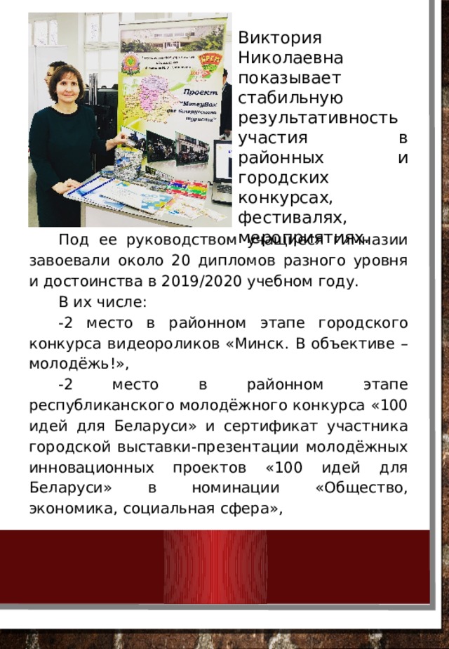 Виктория Николаевна показывает стабильную результативность участия в районных и городских конкурсах, фестивалях, мероприятиях. Под ее руководством учащиеся гимназии завоевали около 20 дипломов разного уровня и достоинства в 2019/2020 учебном году. В их числе: -2 место в районном этапе городского конкурса видеороликов «Минск. В объективе – молодёжь!», -2 место в районном этапе республиканского молодёжного конкурса «100 идей для Беларуси» и сертификат участника городской выставки-презентации молодёжных инновационных проектов «100 идей для Беларуси» в номинации «Общество, экономика, социальная сфера», 