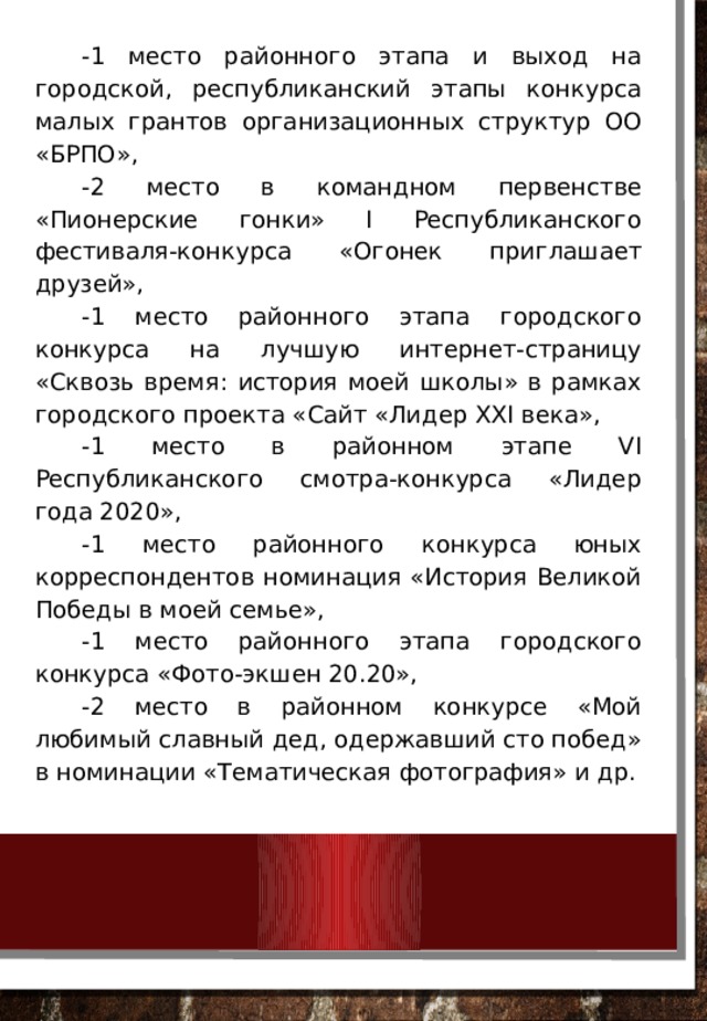 -1 место районного этапа и выход на городской, республиканский этапы конкурса малых грантов организационных структур ОО «БРПО», -2 место в командном первенстве «Пионерские гонки» I Республиканского фестиваля-конкурса «Огонек приглашает друзей», -1 место районного этапа городского конкурса на лучшую интернет-страницу «Сквозь время: история моей школы» в рамках городского проекта «Сайт «Лидер XXI века», -1 место в районном этапе VI Республиканского смотра-конкурса «Лидер года 2020», -1 место районного конкурса юных корреспондентов номинация «История Великой Победы в моей семье», -1 место районного этапа городского конкурса «Фото-экшен 20.20», -2 место в районном конкурсе «Мой любимый славный дед, одержавший сто побед» в номинации «Тематическая фотография» и др. 