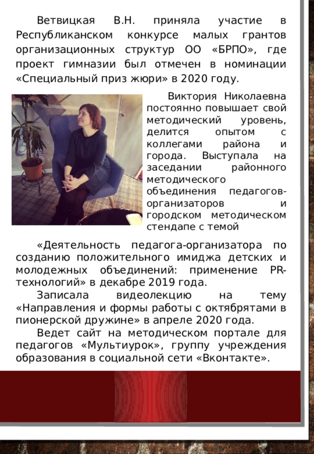 Ветвицкая В.Н. приняла участие в Республиканском конкурсе малых грантов организационных структур ОО «БРПО», где проект гимназии был отмечен в номинации «Специальный приз жюри» в 2020 году. Виктория Николаевна постоянно повышает свой методический уровень, делится опытом с коллегами района и города. Выступала на заседании районного методического объединения педагогов-организаторов и городском методическом стендапе с темой «Деятельность педагога-организатора по созданию положительного имиджа детских и молодежных объединений: применение PR-технологий» в декабре 2019 года. Записала видеолекцию на тему «Направления и формы работы с октябрятами в пионерской дружине» в апреле 2020 года. Ведет сайт на методическом портале для педагогов «Мультиурок», группу учреждения образования в социальной сети «Вконтакте». 