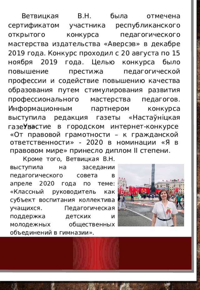 Ветвицкая В.Н. была отмечена сертификатом участника республиканского открытого конкурса педагогического мастерства издательства «Аверсэв» в декабре 2019 года. Конкурс проходил с 20 августа по 15 ноября 2019 года. Целью конкурса было повышение престижа педагогической профессии и содействие повышению качества образования путем стимулирования развития профессионального мастерства педагогов. Информационным партнером конкурса выступила редакция газеты «Настаўніцкая газета». Участие в городском интернет-конкурсе «От правовой грамотности – к гражданской ответственности» - 2020 в номинации «Я в правовом мире» принесло диплом II степени. Кроме того, Ветвицкая В.Н. выступила на заседании педагогического совета в апреле 2020 года по теме: «Классный руководитель как субъект воспитания коллектива учащихся. Педагогическая поддержка детских и молодежных общественных объединений в гимназии». 