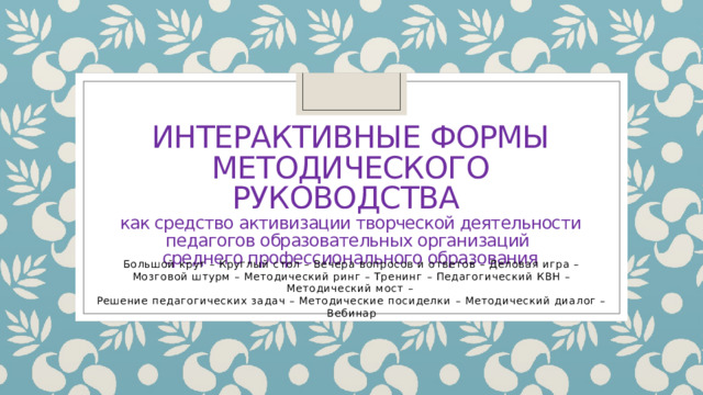 ИНТЕРАКТИВНЫЕ ФОРМЫ  МЕТОДИЧЕСКОго руководства  как средство активизации творческой деятельности педагогов образовательных организаций  среднего профессионального образования Большой круг – Круглый стол – Вечера вопросов и ответов – Деловая игра – Мозговой штурм – Методический ринг – Тренинг – Педагогический КВН – Методический мост – Решение педагогических задач – Методические посиделки – Методический диалог – Вебинар 
