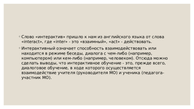 Слово «интерактив» пришло к нам из английского языка от слова «interact», где «inter» - это «взаимный», «act» - действовать. Интерактивный означает способность взаимодействовать или находится в режиме беседы, диалога с чем-либо (например, компьютером) или кем-либо (например, человеком). Отсюда можно сделать выводы, что интерактивное обучение - это, прежде всего, диалоговое обучение, в ходе которого осуществляется взаимодействие учителя (руководителя МО) и ученика (педагога-участник МО). 