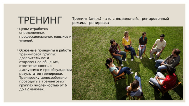 ТРЕНИНГ Тренинг (англ.) – это специальный, тренировочный режим, тренировка Цель: отработка определенных профессиональных навыков и умений. Основные принципы в работе тренинговой группы: доверительное и откровенное общение, ответственность в дискуссиях и при обсуждении результатов тренировки. Тренировку целесообразно проводить в тренинговых группах численностью от 6 до 12 человек. 