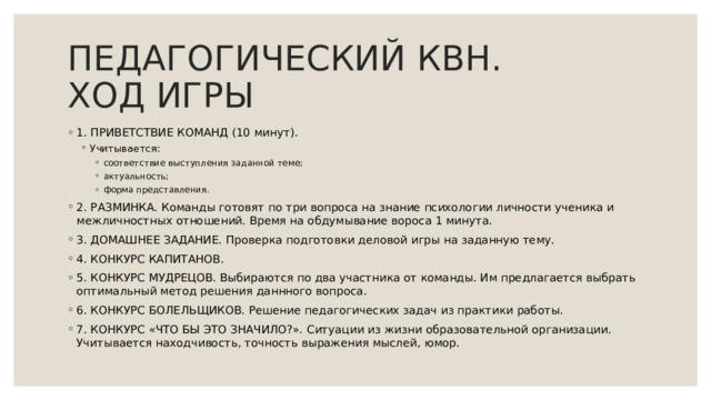 ПЕДАГОГИЧЕСКИЙ КВН.  ХОД ИГРЫ 1. ПРИВЕТСТВИЕ КОМАНД (10 минут). Учитывается: Учитывается: соответствие выступления заданной теме; актуальность; форма представления. соответствие выступления заданной теме; актуальность; форма представления. соответствие выступления заданной теме; актуальность; форма представления. 2. РАЗМИНКА. Команды готовят по три вопроса на знание психологии личности ученика и межличностных отношений. Время на обдумывание вороса 1 минута. 3. ДОМАШНЕЕ ЗАДАНИЕ. Проверка подготовки деловой игры на заданную тему. 4. КОНКУРС КАПИТАНОВ. 5. КОНКУРС МУДРЕЦОВ. Выбираются по два участника от команды. Им предлагается выбрать оптимальный метод решения даннного вопроса. 6. КОНКУРС БОЛЕЛЬЩИКОВ. Решение педагогических задач из практики работы. 7. КОНКУРС «ЧТО БЫ ЭТО ЗНАЧИЛО?». Ситуации из жизни образовательной организации. Учитывается находчивость, точность выражения мыслей, юмор. 