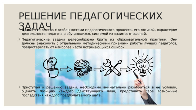 РЕШЕНИЕ ПЕДАГОГИЧЕСКИХ ЗАДАЧ Цель: знакомство с особенностями педагогического процесса, его логикой, характером деятельности педагога и обучающихся, системой их взаимоотношений. Педагогические задачи целесообразно брать из образовательной практики. Они должны знакомить с отдельными методическими приемами работы лучших педагогов, предостерегать от наиболее часто встречающихся ошибок. Приступая к решению задачи, необходимо внимательно разобраться в ее условии, оценить позицию каждого действующего лица, представить себе возможные последствия каждого предполагаемого шага. 