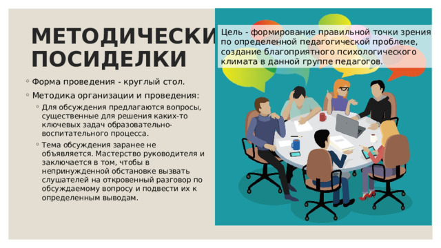 МЕТОДИЧЕСКИЕ  ПОСИДЕЛКИ Цель - формирование правильной точки зрения по определенной педагогической проблеме, создание благоприятного психологического климата в данной группе педагогов. Форма проведения - круглый стол. Методика организации и проведения: Для обсуждения предлагаются вопросы, существенные для решения каких-то ключевых задач образовательно-воспитательного процесса. Тема обсуждения заранее не объявляется. Мастерство руководителя и заключается в том, чтобы в непринужденной обстановке вызвать слушателей на откровенный разговор по обсуждаемому вопросу и подвести их к определенным выводам. Для обсуждения предлагаются вопросы, существенные для решения каких-то ключевых задач образовательно-воспитательного процесса. Тема обсуждения заранее не объявляется. Мастерство руководителя и заключается в том, чтобы в непринужденной обстановке вызвать слушателей на откровенный разговор по обсуждаемому вопросу и подвести их к определенным выводам. 