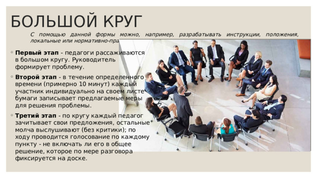 БОЛЬШОЙ КРУГ С помощью данной формы можно, например, разрабатывать инструкции, положения, локальные или нормативно-правовые акты. Первый этап - педагоги рассаживаются в большом кругу. Руководитель формирует проблему. Второй этап - в течение определенного времени (примерно 10 минут) каждый участник индивидуально на своем листе бумаги записывает предлагаемые меры для решения проблемы. Третий этап - по кругу каждый педагог зачитывает свои предложения, остальные молча выслушивают (без критики); по ходу проводится голосование по каждому пункту - не включать ли его в общее решение, которое по мере разговора фиксируется на доске. 