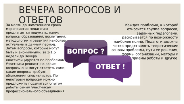 ВЕЧЕРА ВОПРОСОВ И ОТВЕТОВ Каждая проблема, к которой относится группа вопросов, заданных педагогами, раскрывается по возможности наиболее полно. Педагоги должны четко представлять теоретические основы проблемы, пути ее решения, формы организации, методы и приемы работы и другое. За месяц до намеченного срока мероприятия педагогам предлагается подумать, какие вопросы образования, воспитания, методологии и развития наиболее актуальны в данный период. Затем вопросы, которые могут быть и анонимными, за 1-1,5 недели до Вечера классифицируются по проблемам. Участники решают, на какие вопросы они могут ответить сами, какие вопросы требуют объяснения специалистов. По некоторым вопросам можно предложить поделиться опытом работы самим участникам профессионального объединения. 