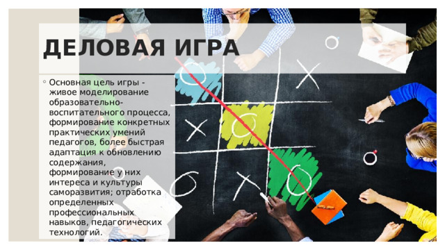 ДЕЛОВАЯ ИГРА Основная цель игры - живое моделирование образовательно-воспитательного процесса, формирование конкретных практических умений педагогов, более быстрая адаптация к обновлению содержания, формирование у них интереса и культуры саморазвития; отработка определенных профессиональных навыков, педагогических технологий. 