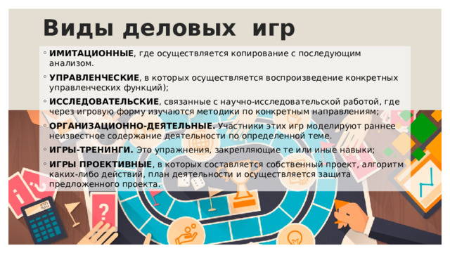 Виды деловых игр ИМИТАЦИОННЫЕ , где осуществляется копирование с последующим анализом. УПРАВЛЕНЧЕСКИЕ , в которых осуществляется воспроизведение конкретных управленческих функций); ИССЛЕДОВАТЕЛЬСКИЕ , связанные с научно-исследовательской работой, где через игровую форму изучаются методики по конкретным направлениям; ОРГАНИЗАЦИОННО-ДЕЯТЕЛЬНЫЕ. Участники этих игр моделируют раннее неизвестное содержание деятельности по определенной теме. ИГРЫ-ТРЕНИНГИ. Это упражнения, закрепляющие те или иные навыки; ИГРЫ ПРОЕКТИВНЫЕ , в которых составляется собственный проект, алгоритм каких-либо действий, план деятельности и осуществляется защита предложенного проекта. 