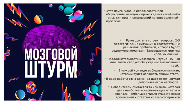 Этот прием удобно использовать при обсуждении методики прохождения какой-либо темы, для принятия решений по определенной проблеме. Руководитель готовит вопросы, 2-3 педагогические ситуации в соответствии с решаемой проблемой, которая будет предложена командам. Запрещается критика идей, их оценка. Продолжительность мозгового штурма: 15 – 30 мин. затем следует обсуждение высказанных идей. В каждой команде выбирается капитан, который будет оглашать общий ответ. В ходе работы одна команда дает ответ, другая дополняет его и наоборот. Победителем считается та команда, которая дала наиболее исчерпывающие ответы и сделала наибольшее число существенных дополнений к ответам коллег-соперников 