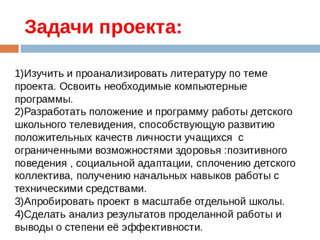 Задачи проекта: 1)Изучить и проанализировать литературу по теме проекта. Освоить необходимые компьютерные программы.  2)Разработать положение и программу работы детского школьного телевидения, способствующую развитию положительных качеств личности учащихся с ограниченными возможностями здоровья :позитивного поведения , социальной адаптации, сплочению детского коллектива, получению начальных навыков работы с техническими средствами.  3)Апробировать проект в масштабе отдельной школы.  4)Сделать анализ результатов проделанной работы и выводы о степени её эффективности.