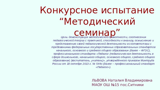 Конкурсное испытание “Методический семинар” Цель: демонстрация методической грамотности, соотнесения педагогической теории с практикой, способности к анализу, осмыслению и представлению своей педагогической деятельности в соответствии с требованиями федеральных государственных образовательных стандартов начального, основного и среднего общего образования (далее – ФГОС), профессионального стандарта «Педагог (педагогическая деятельность в сфере дошкольного, начального общего, основного общего, среднего общего образования) (воспитатель, учитель)», утверждённого приказом Минтруда России от 18 октября 2013 г. № 544н (далее – профессиональный стандарт «Педагог»). ЛЬВОВА Наталия Владимировна МАОУ ОШ №15 пос.Ситники 