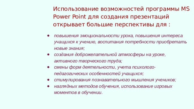 Использование возможностей программы MS Power Point для создания презентаций открывает большие перспективы для : повышения эмоциональности урока, повышения интереса учащихся к учению, воспитания потребности приобретать новые знания; создания доброжелательной атмосферы на уроке, активного творческого труда; смены форм деятельности, учета психолого-педагогических особенностей учащихся; стимулирования познавательного мышления учеников; наглядных методов обучения, использование игровых моментов в обучении. 