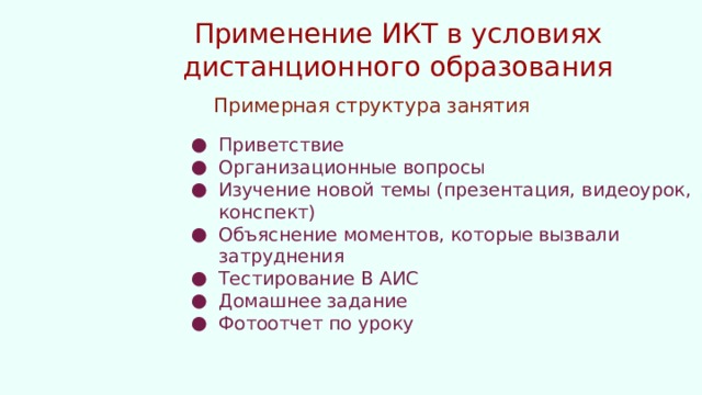 Применение ИКТ в условиях дистанционного образования Примерная структура занятия Приветствие Организационные вопросы Изучение новой темы (презентация, видеоурок, конспект) Объяснение моментов, которые вызвали затруднения Тестирование В АИС Домашнее задание Фотоотчет по уроку 