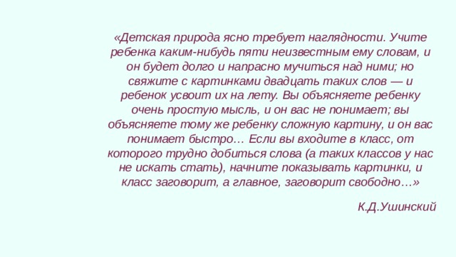 «Детская природа ясно требует наглядности. Учите ребенка каким-нибудь пяти неизвестным ему словам, и он будет долго и напрасно мучиться над ними; но свяжите с картинками двадцать таких слов — и ребенок усвоит их на лету. Вы объясняете ребенку очень простую мысль, и он вас не понимает; вы объясняете тому же ребенку сложную картину, и он вас понимает быстро… Если вы входите в класс, от которого трудно добиться слова (а таких классов у нас не искать стать), начните показывать картинки, и класс заговорит, а главное, заговорит свободно…» К.Д.Ушинский 