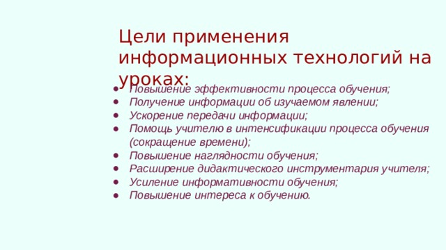 Цели применения информационных технологий на уроках: Повышение эффективности процесса обучения; Получение информации об изучаемом явлении; Ускорение передачи информации; Помощь учителю в интенсификации процесса обучения (сокращение времени); Повышение наглядности обучения; Расширение дидактического инструментария учителя; Усиление информативности обучения; Повышение интереса к обучению. 