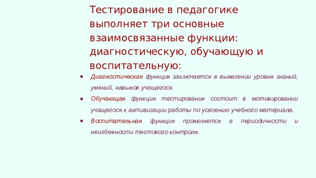 Тестирование в педагогике выполняет три основные взаимосвязанные функции: диагностическую, обучающую и воспитательную: Диагностическая функция заключается в выявлении уровня знаний, умений, навыков учащегося. Обучающая функция тестирования состоит в мотивировании учащегося к активизации работы по усвоению учебного материала. Воспитательная функция проявляется в периодичности и неизбежности тестового контроля.  