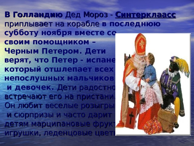 В Голландию Дед Мороз - Синтерклаасс приплывает на корабле в последнюю  субботу ноября вместе со  своим помощником –  Черным Петером. Дети  верят, что Петер - испанец,  который отшлепает всех  непослушных  мальчиков  и девочек.  Дети радостно  встречают его на пристани.  Он любит веселые розыгрыши  и сюрпризы и часто дарит  детям марципановые фрукты,  игрушки, леденцовые цветы.   
