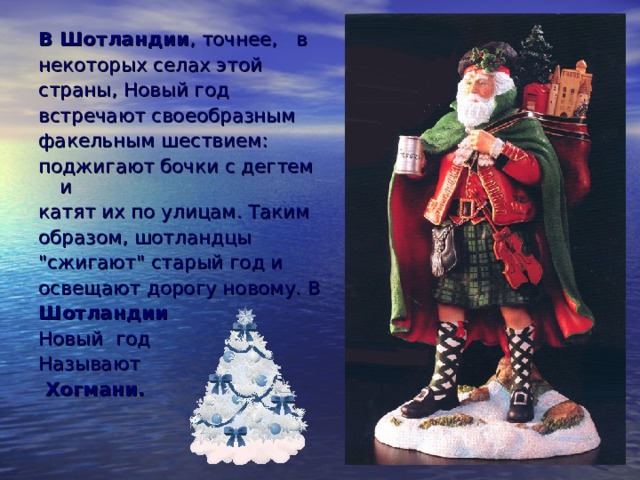 В Шотландии , точнее, в некоторых селах этой страны, Новый год встречают своеобразным факельным шествием: поджигают бочки с дегтем и катят их по улицам. Таким образом, шотландцы 