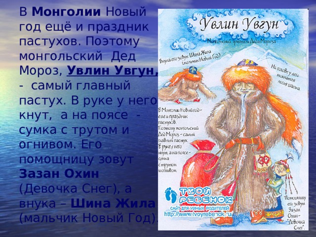 В Монголии Новый год ещё и праздник пастухов. Поэтому монгольский Дед Мороз, Увлин Увгун,  - самый главный пастух. В руке у него кнут, а на поясе - сумка с трутом и огнивом. Его помощницу зовут Зазан Охин (Девочка Снег), а внука – Шина Жила (мальчик Новый Год). 