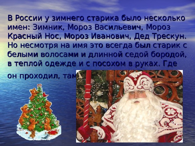 В России у зимнего старика было несколько имен: Зимник, Мороз Васильевич, Мороз Красный Нос, Мороз Иванович, Дед Трескун. Но несмотря на имя это всегда был старик с белыми волосами и длинной седой бородой, в теплой одежде и с посохом в руках. Где он проходил, там жди жестокой стужи.  