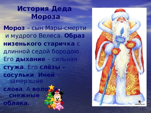 История Деда  Мороза   Мороз – сын Мары-смерти  и мудрого Велеса. Образ низенького старичка с длинной седой бородою. Его дыхание – сильная стужа . Его слёзы – сосульки . Иней – замерзшие слова . А волосы – снежные облака.  