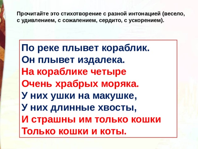 Прочитайте это стихотворение с разной интонацией (весело, с удивлением, с сожалением, сердито, с ускорением). По реке плывет кораблик.  Он плывет издалека.  На кораблике четыре  Очень храбрых моряка.  У них ушки на макушке,   У них длинные хвосты,   И страшны им только кошки  Только кошки и коты. 