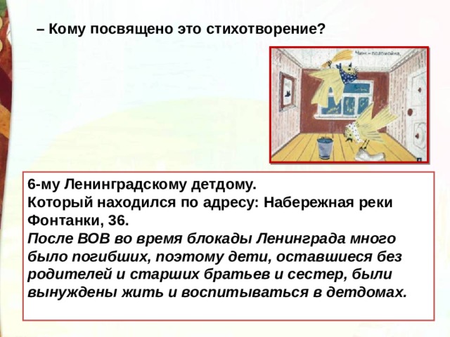 – Кому посвящено это стихотворение? 6-му Ленинградскому детдому. Который находился по адресу: Набережная реки Фонтанки, 36.   После ВОВ во время блокады Ленинграда много было погибших, поэтому дети, оставшиеся без родителей и старших братьев и сестер, были вынуждены жить и воспитываться в детдомах.  