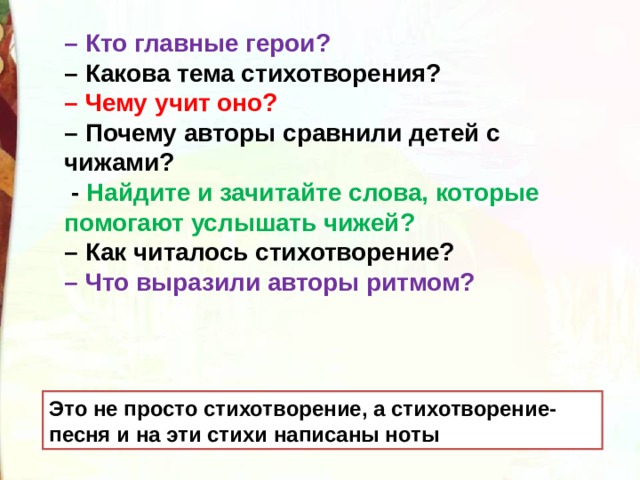 – Кто главные герои? – Какова тема стихотворения? – Чему учит оно? – Почему авторы сравнили детей с чижами?   - Найдите и зачитайте слова, которые помогают услышать чижей? – Как читалось стихотворение? – Что выразили авторы ритмом?  Это не просто стихотворение, а стихотворение-песня и на эти стихи написаны ноты 