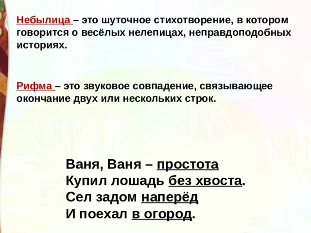 Небылица  – это шуточное стихотворение, в котором говорится о весёлых нелепицах, неправдоподобных историях. Рифма   – это звуковое совпадение, связывающее окончание двух или нескольких строк. Ваня, Ваня –  простота Купил лошадь  без хвоста . Сел задом  наперёд И поехал  в огород . 