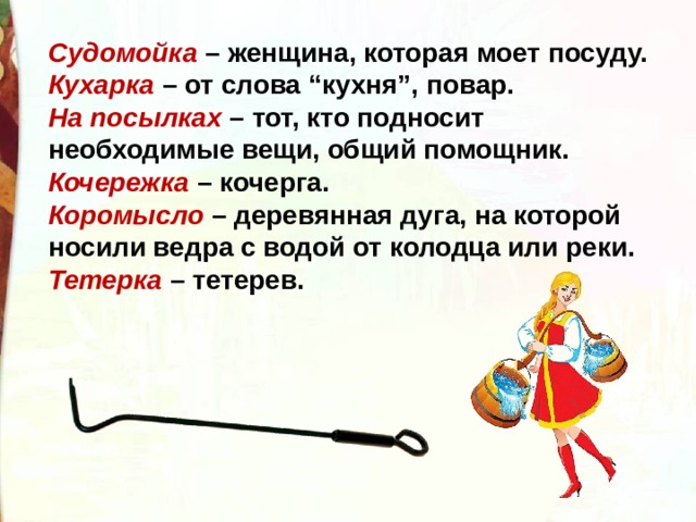 Судомойка  – женщина, которая моет посуду. Кухарка  – от слова “кухня”, повар. На посылках  – тот, кто подносит необходимые вещи, общий помощник. Кочережка  – кочерга. Коромысло  – деревянная дуга, на которой носили ведра с водой от колодца или реки.  Тетерка  – тетерев. 