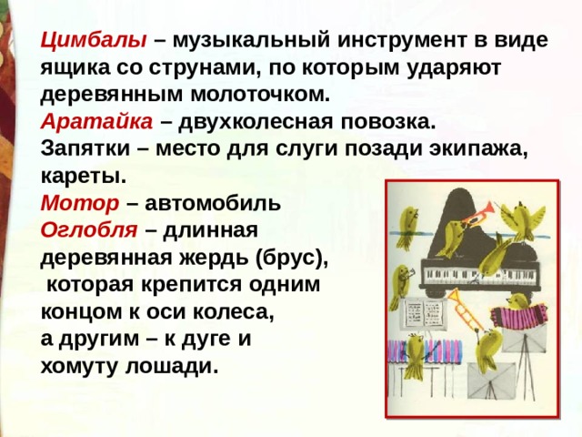 Цимбалы  – музыкальный инструмент в виде ящика со струнами, по которым ударяют деревянным молоточком. Аратайка  – двухколесная повозка. Запятки – место для слуги позади экипажа, кареты. Мотор  – автомобиль Оглобля  – длинная деревянная жердь (брус),  которая крепится одним концом к оси колеса, а другим – к дуге и хомуту лошади.  