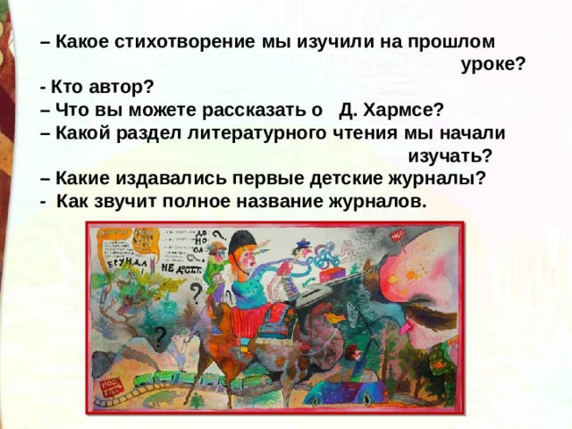 – Какое стихотворение мы изучили на прошлом  уроке? - Кто автор? – Что вы можете рассказать о Д. Хармсе? – Какой раздел литературного чтения мы начали  изучать? – Какие издавались первые детские журналы? - Как звучит полное название журналов. 