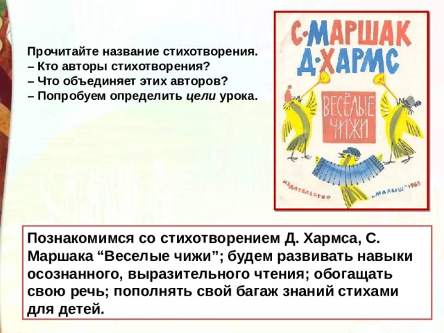 Прочитайте название стихотворения. – Кто авторы стихотворения? – Что объединяет этих авторов? – Попробуем определить  цели  урока. Познакомимся со стихотворением Д. Хармса, С. Маршака “Веселые чижи”; будем развивать навыки осознанного, выразительного чтения; обогащать свою речь; пополнять свой багаж знаний стихами для детей. 