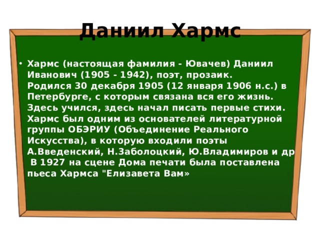Даниил Хармс Хармс (настоящая фамилия - Ювачев) Даниил Иванович (1905 - 1942), поэт, прозаик.   Родился 30 декабря 1905 (12 января 1906 н.с.) в Петербурге, с которым связана вся его жизнь. Здесь учился, здесь начал писать первые стихи.    Хармс был одним из основателей литературной группы ОБЭРИУ (Объединение Реального Искусства), в которую входили поэты А.Введенский, Н.3аболоцкий, Ю.Владимиров и др В 1927 на сцене Дома печати была поставлена пьеса Хармса 