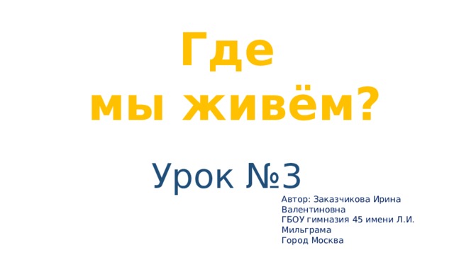 Где  мы живём? Урок №3 Автор: Заказчикова Ирина Валентиновна ГБОУ гимназия 45 имени Л.И. Мильграма Город Москва 