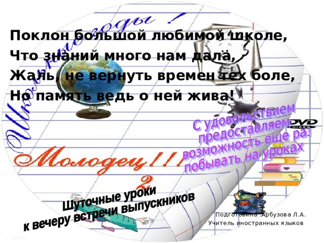 Поклон большой любимой школе, Что знаний много нам дала, Жаль, не вернуть времен тех боле, Но память ведь о ней жива!    Подготовила :Арбузова Л.А. Учитель иностранных языков 