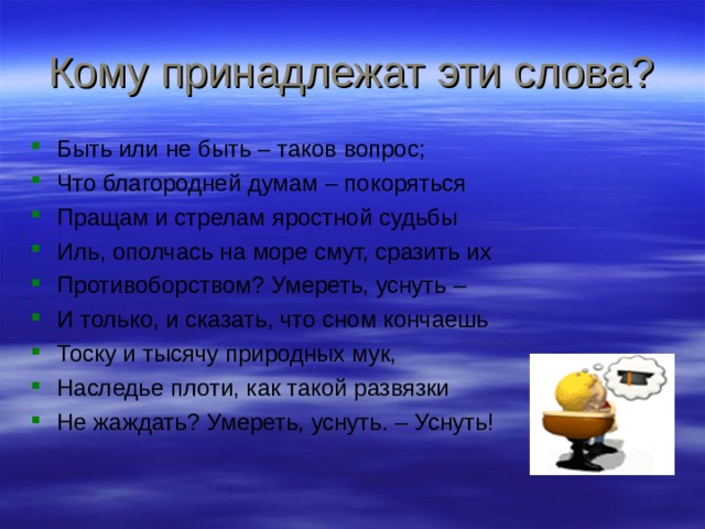 Кому принадлежат эти слова? Быть или не быть – таков вопрос; Что благородней думам – покоряться Пращам и стрелам яростной судьбы Иль, ополчась на море смут, сразить их Противоборством? Умереть, уснуть – И только, и сказать, что сном кончаешь Тоску и тысячу природных мук, Наследье плоти, как такой развязки Не жаждать? Умереть, уснуть. – Уснуть! 