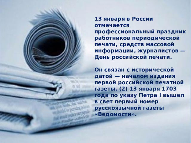 13 января в России отмечается профессиональный праздник работников периодической печати, средств массовой информации, журналистов — День российской печати.  Он связан с исторической датой — началом издания первой российской печатной газеты. (2) 13 января 1703 года по указу Петра I вышел в свет первый номер русскоязычной газеты «Ведомости». 