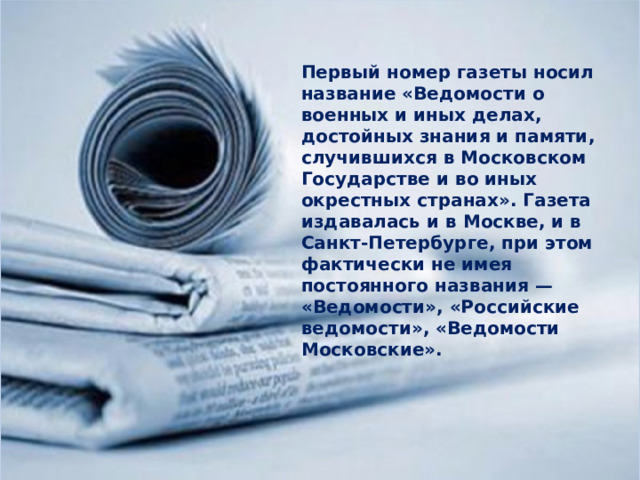 Первый номер газеты носил название «Ведомости о военных и иных делах, достойных знания и памяти, случившихся в Московском Государстве и во иных окрестных странах». Газета издавалась и в Москве, и в Санкт-Петербурге, при этом фактически не имея постоянного названия — «Ведомости», «Российские ведомости», «Ведомости Московские». 