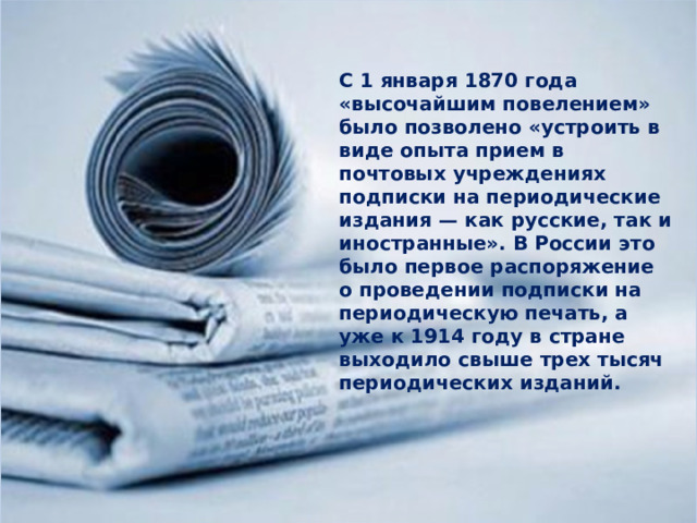 С 1 января 1870 года «высочайшим повелением» было позволено «устроить в виде опыта прием в почтовых учреждениях подписки на периодические издания — как русские, так и иностранные». В России это было первое распоряжение о проведении подписки на периодическую печать, а уже к 1914 году в стране выходило свыше трех тысяч периодических изданий. 