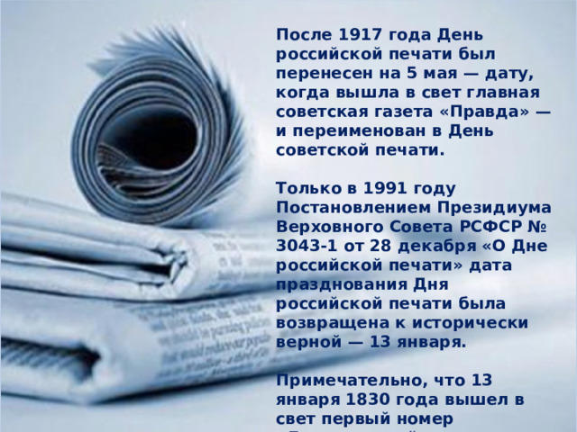 После 1917 года День российской печати был перенесен на 5 мая — дату, когда вышла в свет главная советская газета «Правда» — и переименован в День советской печати.  Только в 1991 году Постановлением Президиума Верховного Совета РСФСР № 3043-1 от 28 декабря «О Дне российской печати» дата празднования Дня российской печати была возвращена к исторически верной — 13 января.  Примечательно, что 13 января 1830 года вышел в свет первый номер «Литературной газеты». 