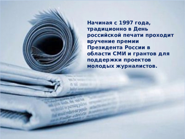Начиная с 1997 года, традиционно в День российской печати проходит вручение премии Президента России в области СМИ и грантов для поддержки проектов молодых журналистов. 