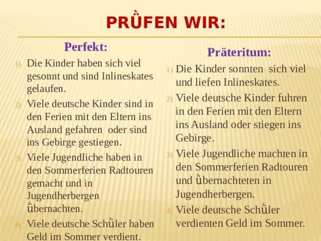 Pr ǜfen wir: Perfekt: Die Kinder haben sich viel gesonnt und sind Inlineskates gelaufen. Viele deutsche Kinder sind in den Ferien mit den Eltern ins Ausland gefahren oder sind ins Gebirge gestiegen. Viele Jugendliche haben in den Sommerferien Radtouren gemacht und in Jugendherbergen ǜbernachten. Viele deutsche Schǜler haben Geld im Sommer verdient. Präteritum: Die Kinder sonnten sich viel und liefen Inlineskates. Viele deutsche Kinder fuhren in den Ferien mit den Eltern ins Ausland oder stiegen ins Gebirge. Viele Jugendliche machten in den Sommerferien Radtouren und ǜbernachteten in Jugendherbergen. Viele deutsche Schǜler verdienten Geld im Sommer. 
